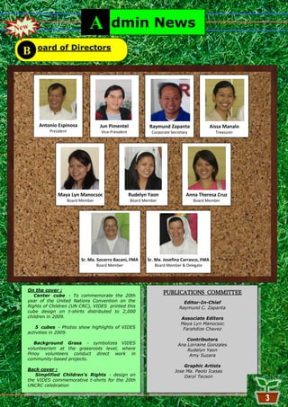 New                              A           dmin News
      oard of Directors
 B




      Antonio Espinosa                 Jun Pimentel               Raymund Zapanta                  Aissa Manalo
           President                    Vice-President              Corporate Secretary              Treasurer




               Maya Lyn Manocsoc                         Rudelyn Yaon                 Anna Theresa Cruz
                       Board Member                      Board Member                     Board Member




                             Sr. Ma. Socorro Bacani, FMA          Sr. Ma. Josefina Carrasco, FMA
                                      Board Member                   Board Member & Delegate




  On the cover :
     Center cube - To commemorate the 20th
                                                                          PUBLICATIONS COMMITTEE
  year of the United Nations Convention on the                                      Editor-In-Chief
  Rights of Children (UN CRC), VIDES printed this                                 Raymund C. Zapanta
  cube design on t-shirts distributed to 2,000
  children in 2009.                                                                Associate Editors
                                                                                   Maya Lyn Manocsoc
      5 cubes - Photos show highlights of VIDES                                     Farahdize Chavez
  activities in 2009.
                                                                                     Contributors
     Background Grass - symbolizes VIDES                                         Ana Lorraine Gonzales
  volunteerism at the grassroots level, where                                        Rudelyn Yaon
  Pinoy volunteers conduct direct work in                                             Amy Suzara
  community-based projects.
                                                                                    Graphic Artists
  Back cover :                                                                  Jose Ma. Paolo Icasas
     Simplified Children’s Rights - design on                                       Daryl Tecson
  the VIDES commemorative t-shirts for the 20th
  UNCRC celebration

                                                              3
 
