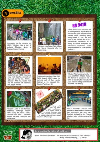 ewsBits
N


                                                                                          A series of Focus Group Discussions with
                                                                                          the voluntary sector on Republic Act 9418
                                                                                          was conducted by the Philippine National
                                                                                          Volunteer Service Coordinating Agency
                                                                                          starting October 19, 2009. RA 9418,
                                                                                          known as the “Volunteer Act of 2007”,
                                                                                          institutionalizes volunteerism as a
Volunteerism has fun moments, too.                                                        strategy for national development and
VIDES Volunteers take a day off                                                           international cooperation. VIDES
                                             Volunteers enjoy Pataan Falls at Bago
exploring Silangang Nayon at                                                              Philippines attended the FGDs organized
                                             City, Negros Occidental after the
Pagbilao, Quezon Province.                                                                by PNVSCA.
                                             Mission Camp.




                                                                                          Volunteer Niño happily carries four (4)
    Boodle Fight a la VIDES! Volunteers
                                             Together with members of the Child           boxes of SUNKIST JUICES. We thank
    enjoy meals together, especially on
                                             Rights Network, VIDES meets the              Mrs. Marissa O. Concepcion and her
    days such as this one… hmmm…
                                             technical staff of Sen. Jamby                family for providing the weekly Sunkist
    delicious! White rice, roasted meat
                                             Madrigal on the proposed Anti-               juices and Swift hotdog sandwiches for
    and fish complete with calamansi,
                                             Corporal Punishment Bill.                    350 BMDK kids of Pasay.
    toyo, pepper and salt!




                                                                       Sorry, we’re
                                                                   just too many,
12/20/09 - Aetas of Sitio Monicayo,                            we’re overflowing…        VIDES Volunteers process their
Mabalacat, Pampanga welcome                                ha ha ha! We can’t fit in     volunteering experiences and evaluate
VIDES during the “Have a VIDES                         the picture. A souvenir pose      their performance after each event.
                                                   after the joint volunteer activity    Creatively facilitated by Jun Pimentel,
Christmas with Aetas”. Volunteers              of VIDES Pinoy and VIDES Junior
enjoyed the Aetas’ “Panuluyan” and          Volunteers at Pampanga.                      volunteers enjoy intimate moments like
native dance.                                                                            this.




                                          ―I feel uncomfortable when I see kids that are punished by their parents.”
                                                                                 - Mary Jane Sumaong, 13, Pasay
                                                                 30
 