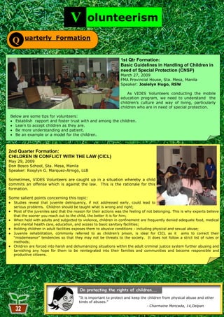 V         olunteerism
        uarterly Formation
  Q

                                                                 1st Qtr Formation:
                                                                 Basic Guidelines in Handling of Children in
                                                                 need of Special Protection (CNSP)
                                                                 March 27, 2009
                                                                 FMA Provincial House, Sta. Mesa, Manila
                                                                 Speaker: Josielyn Hugo, RSW

                                                                     As VIDES Volunteers conducting the mobile
                                                                 education program, we need to understand the
                                                                 children‘s culture and way of living, particularly
                                                                 children who are in need of special protection.

Below are some tips for volunteers:
  Establish rapport and foster trust with and among the children.
  Learn to accept children as they are.
  Be more understanding and patient.
  Be an example or a model for the children.



2nd Quarter Formation:
CHILDREN IN CONFLICT WITH THE LAW (CICL)
May 29, 2009
Don Bosco School, Sta. Mesa, Manila
Speaker: Rosylyn G. Marquez-Arnigo, LLB

Sometimes, VIDES Volunteers are caught up in a situation whereby a child
commits an offense which is against the law. This is the rationale for this
formation.

Some salient points concerning this topic:
  Studies reveal that juvenile delinquency, if not addressed early, could lead to
  serious problems. Children should be taught what is wrong and right;
  Most of the juveniles said that the reason for their actions was the feeling of not belonging. This is why experts believe
  that the sooner you reach out to the child, the better it is for him;
  When held with adults and subjected to violence, children in confinement are frequently denied adequate food, medical
  and mental health care, education, and access to basic sanitary facilities;
  Holding children in adult facilities exposes them to abusive conditions - including physical and sexual abuse;
  Juvenile rehabilitation, commonly referred to as children‘s prison, is ideal for CICL as it aims to correct their
  ―misdemeanor‖ tendencies so that they may not be threats to the society. It does not follow a strict list of rules or
  methods;
  Children are forced into harsh and dehumanizing situations within the adult criminal justice system further abusing and
  tarnishing any hope for them to be reintegrated into their families and communities and become responsible and
  productive citizens.




                                        ―It is important to protect and keep the children from physical abuse and other
                                        kinds of abuses.‖
                                                                                - Charmaine Moncada, 14,Delpan
                                                           32
 