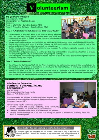 V         olunteerism
3rd Quarter Formation
September 20, 2009
Silangang Nayon, Pagbilao, Quezon
Speakers:
Topic have been for the pastLiza Suzara, RSW the most restless in all my 27 years. It started in
     I 1: Life Skills - Syra three to four years
Topic 2: Protective Behavior - Josielyn Hugo, RSW
     2005 when I was in the middle of my graduate studies and was searching for a good thesis
     topic. I was a full time student and had a lot of time on my hand.
Topic 1: “Life Skills for At Risk, Vulnerable Children and Youth.”
     --Maya Manocsoc
   Self-Awareness is the most basic of all skills in making decisions
   since this will help young people discern what they want and
   consequently aid them in making the best choice for themselves at
   any given circumstance;
   Interpersonal relationship and communication are also important to empower young people to assert their rights;
   Coping with emotions and stress is another valuable life skill which enables the young people to control their
   feelings and channel their emotions properly, if not productively;
   Conflict resolution is another life skill which is very necessary for children, especially because of their often
   aggressive and abusive environment;
   Critical thinking and problem solving is another practical help for the children because it teaches them to evaluate
   and analyze things and not just blindly accept everything and anything;
   Goal setting and decision-making is another life skill intended to assist the young people in making their decisions
   in life and naming their targets.

Topic 2: “Protective Behavior”

   We All Have the Right to Feel Safe All the Time: zeroes in on the early warning signs of child sexual abuse, the
   identification of the safeness or harmfulness of a touch, and the means of escape in emergency situations, that is,
   in times of attempted child sexual abuse
   Nothing is so awful that we can’t talk with someone about it - intended to teach the volunteers on how to
   encourage the child to disclose the sexual abuse to duly authorized persons. She also cited the different fears of
   child victims and the steps in handling disclosure of abuse.




 4th Quarter Formation
 COMMUNITY ORGANIZING AND
 DEVELOPMENT
 Nov. 27, 2009
 Don Bosco School, Sta. Mesa, Manila
 Speaker: Prof. Girlie Amarillo

 VIDES Volunteers are engaged in community-based projects. For
 this reason, they are highly encouraged to undergo the Volunteers‘
 Immersion Program (VIP).

 Here are some Tips for Community Organizers:
    Identify, recruit and develop leadership, build community
    around leadership, and build POWER out of community
    Challenge people to act on behalf of shared values and interests
    Develop new relationships out of old ones – by linking one person to another and by linking whole net-
    works of people together




             ―Children‘s Rights are important for our country. The right to play, to be born and
             be given a name... if these are followed in my community, then everyone will be at
             peace.”                                                - Anonymous, Delpan
                                                        33
 