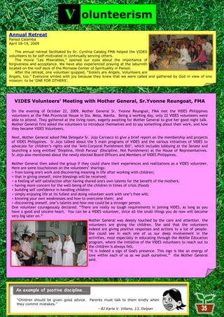 V         olunteerism
  Annual Retreat
  Pansol Calamba
  April 18-19, 2009

      The annual retreat facilitated by Sr. Cynthia Calabig FMA helped the VIDES
  volunteers to be self-motivated in continually serving others.
      The movie ―Les Miserables,‖ opened our eyes about the importance of
  forgiveness and acceptance. We have also experienced praying at the labyrinth
  located on the roof deck of the Mornese Center of Spirituality in Pansol.
      After the retreat, one volunteer quipped, ―Sisters are Angels. Volunteers are
  Angels, too.‖ Everyone smiled with joy because they knew that we were called and gathered by God in view of one
  mission: to be ‗ONE FOR OTHERS‘.




     VIDES Volunteers’ Meeting with Mother General, Sr.Yvonne Reungoat, FMA

   On the evening of October 22, 2009, Mother General Sr. Yvonne Reungoat, FMA met the VIDES Philippines
   volunteers at the FMA Provincial House in Sta. Mesa, Manila. Being a working day, only 22 VIDES volunteers were
   able to attend. They gathered at the living room, eagerly awaiting for Mother General to give her good night talk.
   Mother General first asked the volunteers to introduce themselves and to say something about their work, and how
   they became VIDES Volunteers.

   Next, Mother General asked FMA Delegate Sr. Jojo Carrasco to give a brief report on the membership and projects
   of VIDES Philippines. Sr.Jojo talked about the 5 main programs of VIDES and the various initiatives of VIDES to
   advocate for children’s rights and the "Anti-Corporal Punishment Bill", which includes lobbying at the Senate and
   launching a song entitled "Disiplina, Hindi Parusa" (Discipline, Not Punishment) at the House of Representatives.
   Sr.Jojo also mentioned about the newly elected Board Officers and Members of VIDES Philippines.

   Mother General then asked the group if they could share their experiences and realizations as a VIDES volunteer.
   Here are some touchstones on the volunteers’ sharings:
   > from losing one's work and discovering meaning in life after working with children;
   > that in giving oneself, more blessings will be received;
   > a feeling of self-satisfaction after having shared one's own talents for the benefit of the mothers;
   > having more concern for the well-being of the children in times of crisis (flood)
   > building self confidence in handling children
   > simply enjoying life at its fullest and doing volunteer work with one’s free will;
   > knowing your own weaknesses and how to overcome them; and
   > discovering oneself, one’s talents and how one could be a stronger person.
   One volunteer courageously declared: “There are really no tough requirements in joining VIDES, as long as you
   have a good and sincere heart. You can be a VIDES volunteer, since all the small things you do now will become
   very big later on.”
                                                   Mother General was deeply touched by the care and attention the
                                                   volunteers are giving the children. She said that the volunteers
                                                   indeed are giving positive responses and actions to a lot of people.
                                                   She could see in each one of us our deep involvement in the
                                                   activities, most especially in educating through the Mobile Education
                                                   program, where the initiative of the VIDES volunteers to reach out to
                                                   the children is always felt.
                                                   “It is indeed a sign of God's presence. This sign is like an energy of
                                                   love within each of us as we push ourselves.” the Mother General
                                                   said.
According to American Heritage Dictionary, a labyrinth is defined as an intricate structure
of interconnecting passages through which it is difficult to find one's way; a maze.




      ―Children should be given good advice.      Parents must talk to them kindly when
      they commit mistakes.”
                                                       - BJ Karla V. Villano, 13, Delpan
                                                              35
 