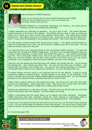 M       essage from Mother General



                     Dear Volunteers of VIDES Philippines,

                     Thank you for sharing with me your beautiful experiences with VIDES.
                     Thanks for giving whatever you can, in your own unique way.
                     For these, I think of you with joy.

                     VIDES Philippines is dynamically progressing and making a very good journey
                     because you are very involved and committed.

    I deeply appreciate your dedication to education. You are a sign of love. This mobile education
    project has given a lot of joy to the children. The children who are most in need, to whom you
    reach out to, make you a sign of God‘s own presence among them. God meets these children
    through you. The children do not go out to look for you. You go out of your way and reach out to
    them. To give them this possibility is your greatest gift to them. Their human dignity is enhanced.

    You also conduct medical missions and annual mission camps. I am deeply touched because in
    spite of the demands of your work, you still continue to dedicate your life to the youth. You still
    have the energy to give your very self.

    I am also touched by your individual stories on how you became VIDES volunteers. It is God who
    has guided you, through your different experiences. And this is very important because it gives our
    mission a wider dimension, a mission which God Himself has given us. This mission has changed
    your life. This is what really matters most. First of all, you allow your self to be touched by God.
    When you go to the children, you just don‘t bring yourself or your gifts, but in turn, you receive
    something. This is reciprocity, where we all grow together, and this is very important.

    There are very few people who think that being with children can change their life. You are among
    this blessed few. Your sharing has shown this. You can‘t live the same way as before. Your
    contact with the children has changed you. You also live this among yourselves, as volunteers.
    This transformation makes all your experiences worthwhile. You have this deep within you.

    To defend children and their rights is very important and yet it‘s very difficult. It asks for strong
    convictions capable of evoking change. Change happens in the inside. In the individual, in the
    family, in society, but most of all, change should happen at the grassroots level. It‘s very important
    because you can influence others, especially those who are most in need.

    There is also a network within you and outside your group. You can do your work with many other
    persons and organizations. Many would like to help. They like to find a group which can attract
    them. A group working together is better than a single person doing it alone.

    Sharing your experiences is a real source of hope. You tell it with your life and with your work that
    there is nothing that cannot be changed. The world needs a lot of hope.

    VIDES is international and this reality allows you to network with other volunteers. Strengthen
    VIDES networking with other volunteers around the world; because an organization which is
    international and with the same style and spirituality, can change the world. This is possible.

    I assure you of my prayers so that God will continue to let you carry out the work He has entrusted
    to you. You can communicate this passion to many other persons. You can be sure of being God‘s
    signs of hope for the poor because you let them grow, and enable them to go out of their situation.


    Sr. Yvonne Reungoat, FMA




                   “Let the children know that they have done wrong and teach them what is right.”
                                                                                - Mark Ian, 13, Delpan
                                                        4
 