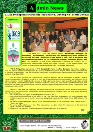 A         dmin News
VIDES Philippines shares the “Busina Mo, Dunong Ko” at UN Geneva

   Organizers:




                                 Last March 4-11, 2009, the seminar entitled “Educational strategies for
                        welcoming, accompanying, rehabilitating and reintegrating street children in
                        accordance with the Convention on the Rights of the Child: A Formation and
                        Awareness-raising session for ten child rights defenders from Latin America and
                        Asia” was organized by the Bureau International Catholique de l‘Enfance (BICE),
                        Voluntariato Internazionale Donne Educazione Sviluppo (VIDES Internazionale) and
                        Istituto Internazionale di Maria Ausiliatrice (IIMA) at Geneva, Switzerland.

        VIDES Philippines, represented by FMA Delegate Sr. Maria Josefina Carrasco, shared their best prac-
tices and lessons learned from the Busina Mo, Dunong Ko Mobile Education Project, which renders direct services
to indigent urban children. She also presented the different programs of VIDES Philippines at the side event held
on March 10 at Sala XXIII.

        Rev. Fr. Olivier Poquillon, the Director of the Dominican Network, met the participants at the FMA Office of
Human Rights at Route de Veyrier on March 5, 2009 and explained to them the methodology and objectives of the
training session. He also moderated the sharing of field experiences, lessons learned, and best practices among
the participants. In the afternoon, Alfred Fernandez (Director, OIDEL) and Jorge Ferreira (UN Representative, New
Humanity) discussed the anthropological, cultural, and educational challenges to which street children and their
educators are confronted.

        March 6, 2009 saw the organizers and participants at the International Catholic Migration Commission
(ICMC) Office, Rue de Varembe. Experts took turns in discussing the following topics and entertaining questions
from the participants:
    1. The Convention of the Rights of the Child (Alessandra Aula, BICE)
    2. Functioning of the Committee on the Rights of the Child. How field organizations can best collaborate with
        the Committee and use its country observations (Ugo Cedrangolo, OHCHR / Lisa Myers, NGO Group on the
        CRC)
    3. The special procedures system – Focus on the Special Rapporteur on the right to education (Vernon Muñoz /
        Thierry del Prado)
    4. The Universal Periodic Review. How field organizations can best utilize this mechanism at the local level
        (Budi Tahijono, Pax Romana)
    5. Follow-up to the UN Study on Violence Against Children (Veronica Birga, OHCHR)




                     “Don’t hurt the children. This way, they will grow effectively.”
                                                             - Xandrio G. Manlapig , 13, South Triangle QC
                                                           6
 