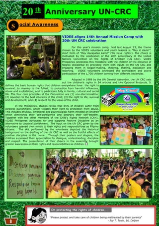 20 th              Anniversary UN-CRC
           ocial Awareness
     S
                                               VIDES aligns 14th Annual Mission Camp with
                                               20th UN CRC celebration
                                                        For this year‘s mission camp, held last August 23, the theme
                                               chosen by the VIDES volunteers and youth leaders is “May K Kami!”,
                                               short form of “May Karapatan kami!” (We have rights!). The choice is
                                               motivated by the celebration of the 20th anniversary of the United
                                               Nations Convention on the Rights of Children (UN CRC). VIDES
                                               Philippines celebrates this milestone with the children of the province of
                                               Negros Occidental by providing them with inputs on the UN CRC and
                                               engaging them in slogan-making, cheering, sharing, discussion and
                                               reporting.    VIDES volunteers witnessed the enthusiasm and active
                                               participation of the 1,700 children coming from different haciendas.

                                                       Adopted in 1989 by the UN General Assembly, the UN CRC sets
                                               out the children‘s rights in 54 articles and two Optional Protocols. It
defines the basic human rights that children everywhere have: the right to
survival; to develop to the fullest; to protection from harmful influences,
abuse and exploitation; and to participate fully in family, cultural and social
life. The four core principles of the Convention are (1) non-discrimination;
(2) devotion to the best interests of the child; (3) the right to life, survival
and development; and (4) respect for the views of the child.

         In the Philippines, studies reveal that 85% of children suffer from
corporal punishment, which violates their right to protection from abuse.
This includes physical, emotional and psychological harm inflicted on children
which diminishes their self-confidence and destroys their self-esteem.
Together with the other members of the Child‘s Rights Network (CRN),
VIDES Philippines advocates for and supports Positive Discipline as an
alternative to corporal punishment. The input on the UN CRC given by the
volunteers opened their minds to their rights and responsibilities as Filipino
citizens. The skit performed by the volunteers depicted the historical
background on the drafting of the UN CRC as well as the fruitful effects of
positive discipline in the home. Through their posters and slogans, the
children expressed their appreciation for dialogue, understanding, discipline
and respect. The presentation of their cheers in the assembly brought
greater awareness on their rights and responsibilities as children.




                                     “Please protect and take care of children being maltreated by their parents‖
                                                            8                        - Joy T. Tosio, 16, Delpan
 