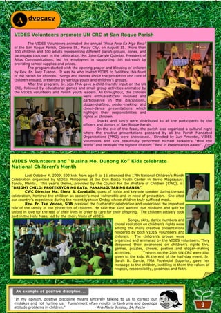 dvocacy
   A
 VIDES Volunteers promote UN CRC at San Roque Parish
         The VIDES Volunteers animated the annual “Pista Para Sa Mga Bata”
 of the San Roque Parish, Cabrera St., Pasay City, on August 15. More than
 300 children and 100 adults representing different parish groups, zones, and
 barangays took part in the celebration. Mr. John Carlyle Quimbo, President of
 Altus Communications, led his employees in supporting this outreach by
 providing school supplies and prizes.
         The program started with the opening prayer and blessing of children
 by Rev. Fr. Joey Tuazon. It was he who invited VIDES to facilitate this feast
 of the parish for children. Songs and dances about the protection and care of
 children ensued, presented by various youth and children‘s groups.
         After the program, Sr. Jojo FMA gave a child-friendly input on the UN
 CRC, followed by educational games and small group activities animated by
 the VIDES volunteers and Parish youth leaders. All throughout, the children
                                          were enthusiastically involved and
                                          participative in the discussions,
                                          slogan-drafting, poster-making, and
                                          cheer-dance presentations which
                                          highlight their responsibilities and
                                          rights as children.
                                                   Snacks and lunch were distributed to all the participants by the
                                          officers and donors of San Roque Parish.
                                                   On the eve of the feast, the parish also organized a cultural night
                                          where the creative presentations prepared by all the Parish Mandated
                                          Organizations (PMO) were showcased. Directed by Jun Pimentel, VIDES
                                          Volunteers and kids beautifully performed Michael Jackson‘s ―Heal the
                                          World‖ and received the highest citation: ―Best in Presentation Award”.



VIDES Volunteers and “Busina Mo, Dunong Ko” Kids celebrate
National Children’s Month
         Last October 4, 2009, 500 kids from age 9 to 16 attended the 17th National Children‘s Month
Celebration organized by VIDES Philippines at the Don Bosco Youth Center in Barrio Magsaysay,
Tondo, Manila. This year‘s theme, provided by the Council for the Welfare of Children (CWC), is:
“BRIGHT CHILD: PROTEKSYON NG BATA, PANANAGUTAN NG BANSA”.
         CWC Director Ma. Elena S. Caraballo, guest of honor and keynote speaker during the said
celebration, honored the children as society‘s most vulnerable and in need of protection. She cited
our country‘s experience during the recent typhoon Ondoy where children truly suffered most.
         Rev. Fr. Ike Veloso, SDB presided the Eucharistic celebration and underlined the important
role of the family in the protection of children. He said that God wanted that husband and wife be
united in love for the rest of their lives in order to care for their offspring. The children actively took
part in the Holy Mass, led by the choir, Voice of VIDES.
                                                                          Songs, skits, dance numbers and
                                                                 choral recitation on children‘s rights were
                                                                 among the many creative presentations
                                                                 rendered by both VIDES volunteers and
                                                                 children.    The children‘s groups were
                                                                 organized and animated by the VIDES volunteers. They
                                                                 deepened their awareness on children‘s rights thru
                                                                 games, puzzles, cheers, posters and slogan-making
                                                                 activities.       T-shirts on the 20th UN CRC were also
                                                                 given to the kids. At the end of the half-day event, Sr.
                                                                 Sarah B. Garcia, FMA Provincial Superior, gave her
                                                                 message to the children, instilling in them the values of
                                                                 respect, responsibility, goodness and faith.




 ―In my opinion, positive discipline means sincerely talking to us to correct our
 mistakes and not hurting us. Punishment often results to tantrums and develops
 attitude problems in children.‖
                                                       9
                                              - Ana Maria Jessica, 14, Recto
 