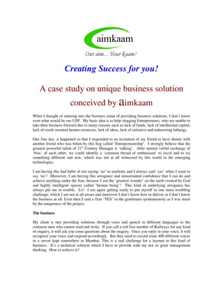 Creating Success for you!

    A case study on unique business solution
                       conceived by aimkaam
When I thought of entering into the business arena of providing business solutions, I don’t know
even what would be our USP. My basic idea is to help slogging Entrepreneurs, who are unable to
take their business forward due to many reasons such as lack of funds, lack of intellectual capital,
lack of result oriented human resources, lack of ideas, lack of initiative and unknowing lethargy.

One fine day, it happened so that I responded to an invitation of my friend to have dinner with
another friend who was bitten by this bug called ‘Entrepreneurship’. I strongly believe that the
greatest powerful talent of 21st Century Manager is ‘talking’. After natural verbal exchange of
‘bios’ of each other, we could identify a ‘common thread of enthusiasm’ to excel and to try
something different and new, which was not at all witnessed by this world in the emerging
technologies.

I am having this bad habit of not saying ‘no’ to anybody and I always said ‘yes’ when I want to
say ‘no’! Moreover, I am having this arrogance and unwarranted confidence that I can do and
achieve anything under the Sun, because I am the ‘greatest wonder’ on the earth created by God
and highly intelligent species called ‘human being’! This kind of underlying arrogance has
always put me in trouble. Lo! I am again getting ready to put myself in one more troubling
challenge, which I am not at all aware and moreover I don’t know how to deliver as I don’t know
the business at all. Even then I said a firm ‘YES’ to the gentleman spontaneously as I was stuck
by the uniqueness of the project.

The business

My client is into providing solutions through voice and speech in different languages to the
common man who cannot read and write. If you call a toll free number of Railways for any kind
of enquiry, it will ask you some questions about the enquiry. Once you reply in your voice, it will
recognize your voice and respond accordingly. But they need to record some 400 different voices
in a server kept somewhere in Mumbai. This is a real challenge for a layman in this kind of
business. It’s a technical solution which I have to provide with my not so great management
thinking. How to achieve it?
 