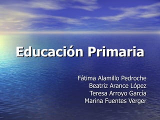 Educación Primaria Fátima Alamillo Pedroche Beatriz Arance López Teresa Arroyo García Marina Fuentes Verger 