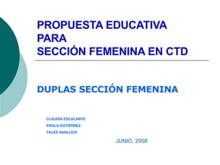PROPUESTA EDUCATIVA PARA SECCIÓN FEMENINA EN CTD DUPLAS SECCIÓN FEMENINA JUNIO, 2008 CLAUDIA ESCALANTE PAOLA GUTIÉRREZ TALES SANLLEHI 