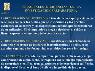 PRINCIPALES  DILIGENCIAS  EN  LA  INVESTIGACION PREPARATORIA 1.-  DECLARACION DEL IMPUTADO.-  Tiene derecho a que previamente se le haga conocer los hechos que se le incrimina y las pruebas existentes en su contra y las disposiciones penales que se consideren de su aplicación. Si el imputado se niega a declarar, si rehúsa a firma, expresara el motivo y todo consta en acta. 2.-  DECLARACION DEL AGRAVIADO.-  constituye el eje central de la denuncia y el origen de los cargos incriminatorias de delito, se lo examina siguiendo las formalidades establecidas para los testigos. 3 .-  LA PERICIA.-   Procede, siempre que, para la explicación y mejor comprensión de algún hecho, se requiera conocimiento especializado de naturaleza científica, técnica, artística o de experiencia calificada, la dispone el Fiscal o el Juez de oficio o ha pedido de las partes. Ministerio Público 