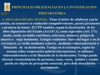 PRINCIPALES DILIGENCIAS EN LA INVESTIGACION  PREPARATORIA 4.- DECLARACION DEL TESTIGO.-  Tiene el deber de colaborar con la justicia, no concurre es conducido compulsivamente, presta juramento  o promesa de honor. El CPP también regula la declaración  de los  altos dignatarios del Estado (Art.167.1), casos especiales (Art. 171) mudo, sordo, no habla castellano, enfermos, menores, peligro de  muerte o  viaje inminente. Testigos residentes  fuera del lugar o en el extranjero, se recibe mediante exhorto,  mediante videoconferencia o filmación  de  su declaración. Testigo en el extranjero, según las  normas sobre cooperación judicial internacional,  se utilizara videoconferencia o el de filmación de la declaración. Testigo puede efectuar reconocimiento de personas, cosas, voces,  sonidos y cuanto pueda ser objeto de percepción sensorial, pero debe describirlas previamente. Ministerio Público 