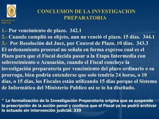 CONCLUSION DE LA INVESTIGACION  PREPARATORIA  1.-  Por vencimiento de plazo.  342.1 2.-  Cuando cumplió su objeto, aun no venció el plazo. 15 días.  344.1 3.-  Por Resolución del Juez, por Control de Plazo. 10 días.  343.3 El ordenamiento procesal no señala en forma expresa cual es el Plazo para que el Fiscal decida pasar a la Etapa Intermedia con sobreseimiento o Acusación, cuando el Fiscal concluye la investigación preparatoria por vencimiento del plazo ordinario o su prorroga, bien podría entenderse que solo tendría 24 horas, o 10 días, o 15 días, los Fiscales están utilizando 15 días porque el Sistema de Informática del Ministerio Publico así se lo ha diseñado. *   La formalización de la Investigación Preparatoria origina que se suspende la prescripción de la acción penal y conlleva que el Fiscal ya no podrá archivar lo actuado sin intervención judicial. 339 Ministerio Público 