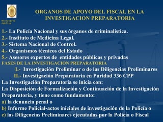 ORGANOS DE APOYO DEL FISCAL EN LA  INVESTIGACION PREPARATORIA 1.-  La Policía Nacional y sus órganos de criminalistica. 2.-  Instituto de Medicina Legal. 3.-  Sistema Nacional de Control. 4.-  Organismos técnicos del Estado 5.-  Asesores expertos de  entidades públicas y privadas FASES DE LA INVESTIGACION PREPARATORIA I.-  Investigación Preliminar o de las Diligencias Preliminares II.-  Investigación Preparatoria en Puridad 336 CPP La Investigación Preparatoria se inicia con: La Disposición de Formalización y Continuación de la Investigación Preparatoria, y tiene como fundamento: a)  la denuncia penal o  b)  Informe Policial-actos iniciales de investigación de la Policía o c)  las Diligencias Preliminares ejecutadas por la Policía o Fiscal Ministerio Público 