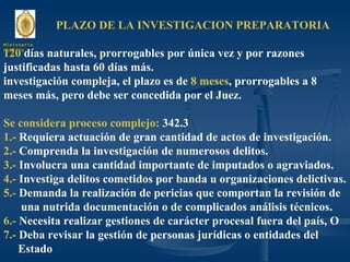 PLAZO DE LA INVESTIGACION PREPARATORIA 120  días naturales, prorrogables por única vez y por razones justificadas hasta 60 días más. investigación compleja, el plazo es de  8 meses , prorrogables a 8 meses más, pero debe ser concedida por el Juez. Se considera proceso complejo:  342.3  1.-  Requiera actuación de gran cantidad de actos de investigación. 2.-  Comprenda la investigación de numerosos delitos. 3.-  Involucra una cantidad importante de imputados o agraviados. 4.-  Investiga delitos cometidos por banda u organizaciones delictivas. 5.-  Demanda la realización de pericias que comportan la revisión de una nutrida documentación o de complicados análisis técnicos. 6.-  Necesita realizar gestiones de carácter procesal fuera del país, O 7.-  Deba revisar la gestión de personas jurídicas o entidades del Estado Ministerio Público 