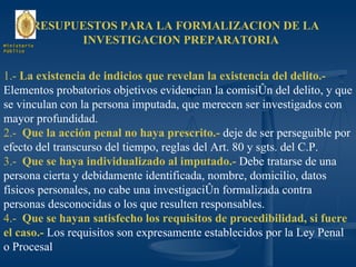 PRESUPUESTOS PARA LA FORMALIZACION DE LA  INVESTIGACION PREPARATORIA 1.-  La existencia de indicios que revelan la existencia del delito.-  Elementos probatorios objetivos evidencian la comisión del delito, y que se vinculan con la persona imputada, que merecen ser investigados con mayor profundidad. 2.-  Que la acción penal no haya prescrito.-  deje de ser perseguible por efecto del transcurso del tiempo, reglas del Art. 80 y sgts. del C.P. 3.-  Que se haya individualizado al imputado.-  Debe tratarse de una persona cierta y debidamente identificada, nombre, domicilio, datos físicos personales, no cabe una investigación formalizada contra personas desconocidas o los que resulten responsables. 4.-  Que se hayan satisfecho los requisitos de procedibilidad, si fuere el caso.-  Los requisitos son expresamente establecidos por la Ley Penal o Procesal Ministerio Público 
