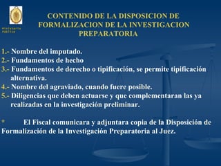 CONTENIDO DE LA DISPOSICION DE  FORMALIZACION DE LA INVESTIGACION  PREPARATORIA 1.-  Nombre del imputado. 2.-  Fundamentos de hecho 3.-  Fundamentos de derecho o tipificación, se permite tipificación  alternativa. 4.-  Nombre del agraviado, cuando fuere posible. 5.-  Diligencias que deben actuarse y que complementaran las ya realizadas en la investigación preliminar. * El Fiscal comunicara y adjuntara copia de la Disposición de Formalización de la Investigación Preparatoria al Juez. Ministerio Público 