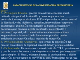 CARACTERISTICAS DE LA INVESTIGACION PREPARATORIA 5.- Privilegia la Eficacia.-  procesa casos de trascendencia social, evitando la impunidad, frustración y demoras que suscitan excarcelaciones o prescripciones. El Fiscal puede hacer uso del control de identidad, video vigilancia, pesquisas, intervenciones corporales, allanamiento, exhibición e incautación de bienes, actuaciones y documentos no privados, agente encubierto, interceptación o intervención postal y de comunicaciones o telecomunicaciones, aseguramiento e incautación de documentos privados, prueba anticipada, colaboración eficaz, medidas de protección. 6.- Privilegia Salidas Alternativas.-  son formas de conclusión del proceso con criterios de legalidad, razonabilidad y proporcionalidad. 7.- Es Reservada.-  Por mandato expreso del articulo 324.1,  para terceros y para la prensa, las partes y sus abogados acreditados  pueden obtener copias simples. El Fiscal, ordena el Secreto de un documento o alguna actuación, por un tiempo no mayor de 20 días, prorrogables por el Juez por un plazo de 20 días, no hay secreto de los cargos de la imputación. Ministerio Público 