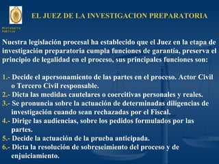 EL JUEZ DE LA INVESTIGACION PREPARATORIA Nuestra legislación procesal ha establecido que el Juez en la etapa de investigación preparatoria cumpla funciones de garantía, preserva el principio de legalidad en el proceso, sus principales funciones son: 1.-  Decide el apersonamiento de las partes en el proceso. Actor Civil  o Tercero Civil responsable. 2.-  Dicta las medidas cautelares o coercitivas personales y reales. 3.-  Se pronuncia sobre la actuación de determinadas diligencias de investigación cuando sean rechazadas por el Fiscal. 4.-  Dirige las audiencias, sobre los pedidos formulados por las partes. 5.-  Decide la actuación de la prueba anticipada. 6.-  Dicta la resolución de sobreseimiento del proceso y de enjuiciamiento. Ministerio Público 