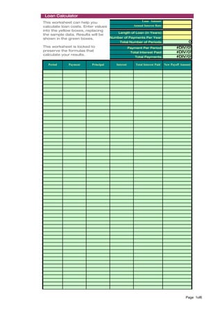 Loan Calculator
                                                    Loan Amount:
This worksheet can help you
calculate loan costs. Enter values             Annual Interest Rate:
into the yellow boxes, replacing
                                       Length of Loan (in Years):
the sample data. Results will be
shown in the green boxes.          Number of Payments Per Year:
                                           Total Number of Periods:                           0
This worksheet is locked to                         Payment Per Period:                #DIV/0!
preserve the formulas that                           Total Interest Paid:              #DIV/0!
calculate your results.
                                                        Total Payments:                #DIV/0!

   Period     Payment      Principal     Interest        Total Interest Paid   New Payoff Amount




                                                                                            Page 1of6
 