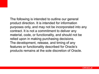 The following is intended to outline our general product direction. It is intended for information purposes only, and may not be incorporated into any contract. It is not a commitment to deliver any material, code, or functionality, and should not be relied upon in making purchasing decisions.The development, release, and timing of any features or functionality described for Oracle’s products remains at the sole discretion of Oracle.