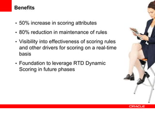 Benefits
• 50% increase in scoring attributes
• 80% reduction in maintenance of rules
• Visibility into effectiveness of scoring rules
and other drivers for scoring on a real-time
basis
• Foundation to leverage RTD Dynamic
Scoring in future phases
 