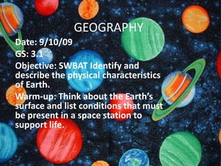 GEOGRAPHY Date: 9/10/09 GS: 3.1 Objective: SWBAT Identify and describe the physical characteristics of Earth. Warm-up: Think about the Earth’s surface and list conditions that must be present in a space station to support life. 