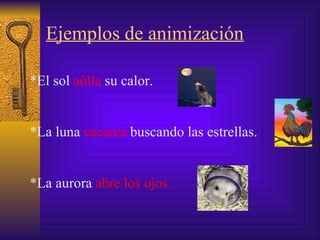 Ejemplos de animización *El sol  aúlla  su calor. * La luna  cacarea  buscando las estrellas. *La aurora  abre los ojos. 