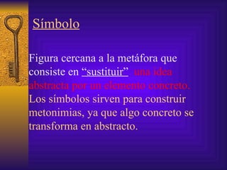 Símbolo Figura cercana a la metáfora que consiste en  “sustituir”   una idea abstracta por un elemento concreto. Los símbolos sirven para construir metonimias, ya que algo concreto se transforma en abstracto. 