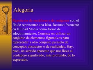 Alegoría   Repetición de metáforas o de imágenes  con el fin de representar una idea. Recurso frecuente en la Edad Media como forma de adoctrinamiento.  Consiste  en utilizar un conjunto de elementos figurativos para representar a otro conjunto paralelo de conceptos abstractos o de realidades. Hay, pues, un sentido aparente que nos lleva al verdadero significado, más profundo, de lo expresado.  
