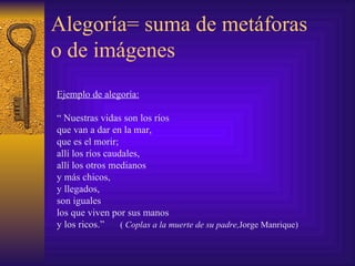 Alegoría= suma de metáforas o de imágenes Ejemplo de alegoría: “   Nuestras vidas son los ríos  que van a dar en la mar,  que es el morir; allí los ríos caudales, allí los otros medianos y más chicos, y llegados, son iguales los que viven por sus manos y los ricos. ”   (  Coplas a la muerte de su padre, Jorge Manrique) 