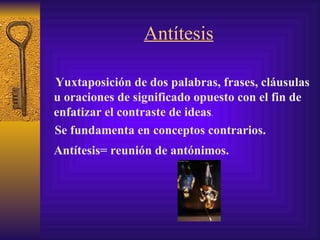 Antítesis Yuxtaposición  de dos palabras, frases, cláusulas u oraciones de significado opuesto con el fin de enfatizar el contraste de ideas .  Antítesis= reunión de antónimos. Se fundamenta en conceptos  contrarios .   