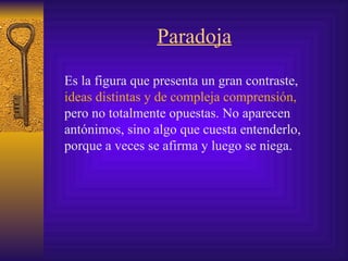 Paradoja Es la figura que presenta un gran contraste,   ideas   distintas y de compleja comprensión,  pero no totalmente opuestas .  No aparecen antónimos, sino algo que cuesta entenderlo, porque a veces se afirma y luego se niega. 