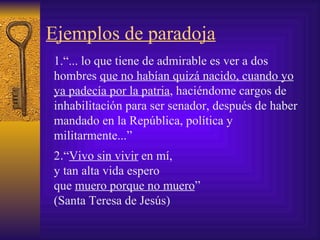 Ejemplos de paradoja 1. “... lo que tiene de admirable es ver a dos hombres  que no habían quizá nacido, cuando yo ya padecía por la patria , haciéndome cargos de inhabilitación para ser senador, después de haber mandado en la República, política y militarmente...”  2 . “ Vivo sin vivir  en mí, y tan alta vida espero que  muero porque no muero ” ( Santa Teresa de Jesús ) 