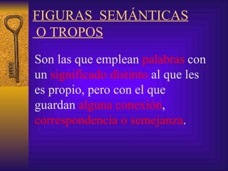 FIGURAS  SEMÁNTICAS  O TROPOS   Son l as que emplean  palabras  con un  significado distinto  al que les es propio, pero con el que guardan  alguna conexión ,  correspondencia o semejanza .   