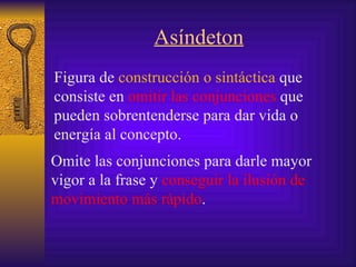 Asíndeton Figura de  construcción  o sintáctica   que consiste en  omitir las  conjunciones  que pueden sobrentenderse para dar vida o energía al concepto.   Omite las conjunciones para darle mayor vigor a la frase y  conseguir la ilusión de movimiento más rápido .   