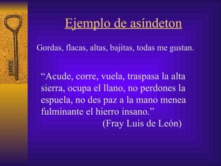 Ejemplo de asíndeton Gordas, flacas, altas, bajitas, todas me gustan . “ Acude, corre, vuela, traspasa la alta sierra, ocupa el llano, no perdones la espuela, no des paz a la mano menea fulminante el  hierro  insano .”   (Fray Luis de León) 