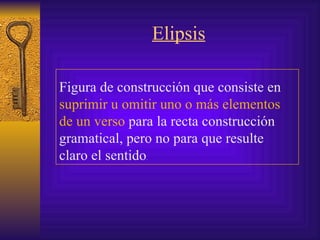 Elipsis Figura de construcción que consiste en  suprimir u omitir uno o más elementos de un verso  para la recta construcción gramatical, pero no para que resulte claro el sentido .  
