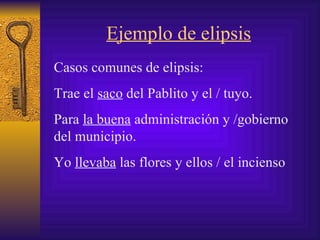 Ejemplo de elipsis Casos comunes de elipsis:  Trae el  saco  del P ablito  y el / tuyo.  Para  la buena  administración y /gobierno del municipio .   Yo  llevaba  las flores y ellos  /  el incienso 