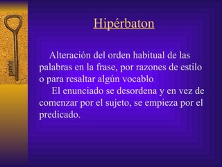 Hipérbaton   Alteración del orden habitual de las palabras en la frase, por razones de estilo o para resaltar algún vocablo .   El enunciado se desordena y en vez de comenzar por el sujeto, se empieza por el predicado. 