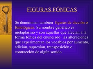 FIGURAS FÓNICAS Se denominan también  figuras de dicción o fonológicas . Su  nombre genérico es metaplasmo  y  son aquellas que afectan a la forma fónica del enunciado: las alteraciones que experimentan los vocablos por aumento, adición, supresión, transposición o contracción de algún sonido .   