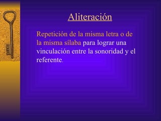 Aliteración Repetición de la misma letra o de la misma sílaba  para lograr una vinculación entre la sonoridad y el referente . 