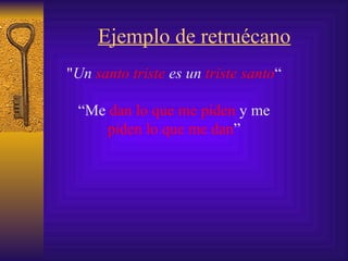 Ejemplo de retruécano " Un  santo triste  es un  triste santo “ “ Me  dan lo que me piden  y me  piden lo que me dan ” 