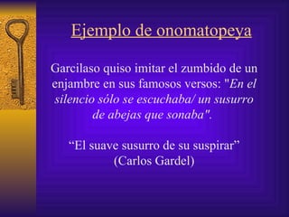Ejemplo de onomatopeya G arcilaso quiso  imitar el zumbido de un enjambre en sus famosos versos: " En el silencio sólo se escuchaba/ un susurro de abejas que sonaba".   “ El suave susurro de su suspirar” (Carlos Gardel) 