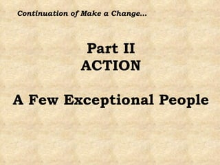 Part II ACTION A Few Exceptional People Continuation of Make a Change… 