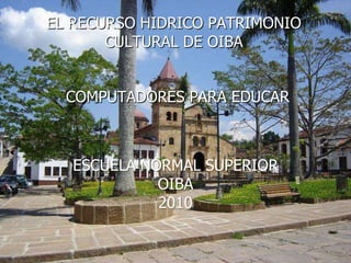 EL RECURSO HIDRICO PATRIMONIO CULTURAL DE OIBA COMPUTADORES PARA EDUCAR ESCUELA NORMAL SUPERIOR OIBA 2010 