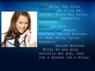 Nom:  Miley Ray Cirus  Familia:   és filla del cantant Billy Ray Cyrus.  Naixement:  Franklin, Tennessee Edat:  16 anys Discogafia:  Hannah Montana, Hannah Montana 2: Meet Miley Cyrus, Breakout Sèries:  Hannah Montana *  Miley és una gran estrella del pop, tant com a Hannah com a Miley.   