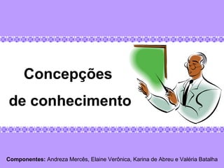 Componentes:  Andreza Mercês, Elaine Verônica, Karina de Abreu e Valéria Batalha Concepções  de conhecimento 
