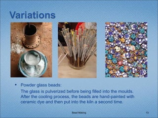 Bead Making Powder glass beads:  The glass is pulverized before being filled into the moulds. After the cooling process, the beads are hand-painted with ceramic dye and then put into the kiln a second time. 