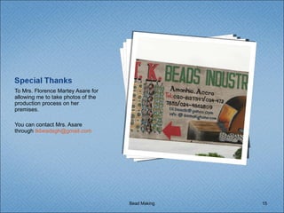 To Mrs. Florence Martey Asare for allowing me to take photos of the production process on her premises. You can contact Mrs. Asare through  [email_address]   Bead Making 