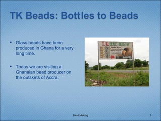 Bead Making Glass beads have been produced in Ghana for a very long time. Today we are visiting a Ghanaian bead producer on the outskirts of Accra. 