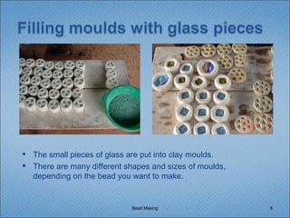 Bead Making The small pieces of glass are put into clay moulds. There are many different shapes and sizes of moulds, depending on the bead you want to make. 